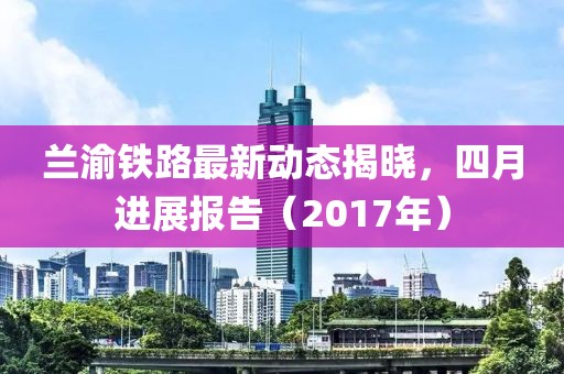 兰渝铁路最新动态揭晓，四月进展报告（2017年）
