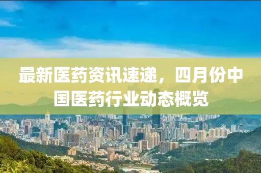 最新医药资讯速递，四月份中国医药行业动态概览