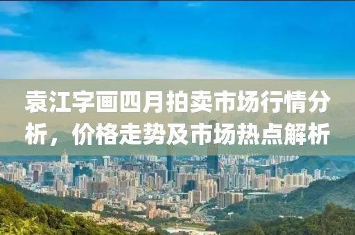 袁江字画四月拍卖市场行情分析，价格走势及市场热点解析