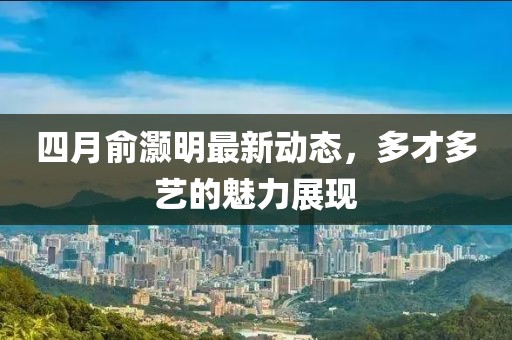四月俞灏明最新动态，多才多艺的魅力展现