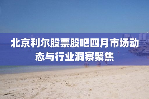 北京利尔股票股吧四月市场动态与行业洞察聚焦
