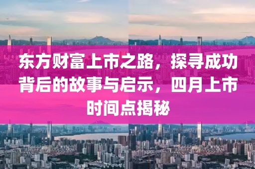 东方财富上市之路，探寻成功背后的故事与启示，四月上市时间点揭秘