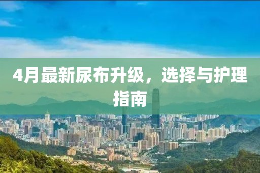 4月最新尿布升级，选择与护理指南