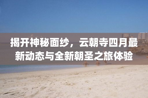 揭开神秘面纱，云朝寺四月最新动态与全新朝圣之旅体验
