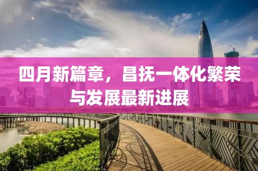 四月新篇章，昌抚一体化繁荣与发展最新进展