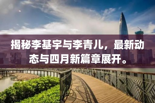 揭秘李基宇与李青儿，最新动态与四月新篇章展开。