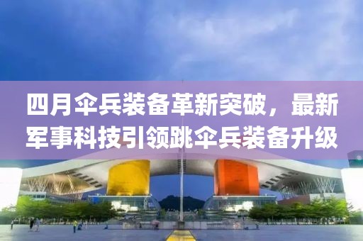 四月伞兵装备革新突破，最新军事科技引领跳伞兵装备升级