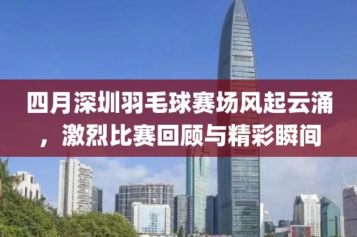 四月深圳羽毛球赛场风起云涌，激烈比赛回顾与精彩瞬间