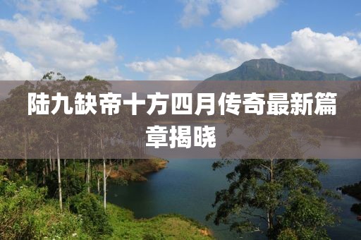 陆九缺帝十方四月传奇最新篇章揭晓