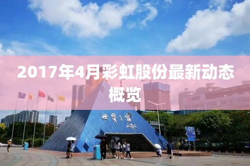 2017年4月彩虹股份最新动态概览