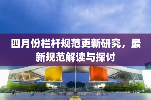 四月份栏杆规范更新研究，最新规范解读与探讨