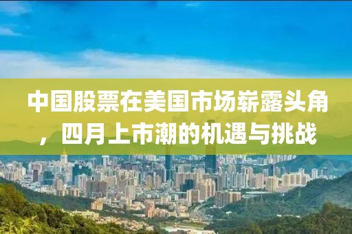 中国股票在美国市场崭露头角，四月上市潮的机遇与挑战