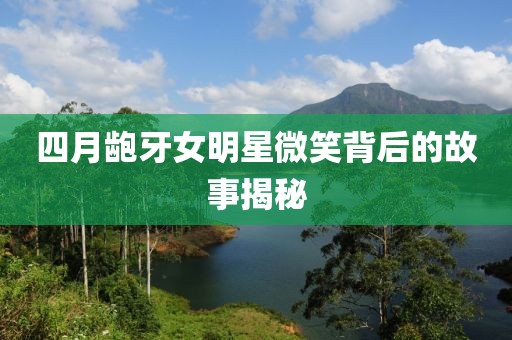 四月龅牙女明星微笑背后的故事揭秘