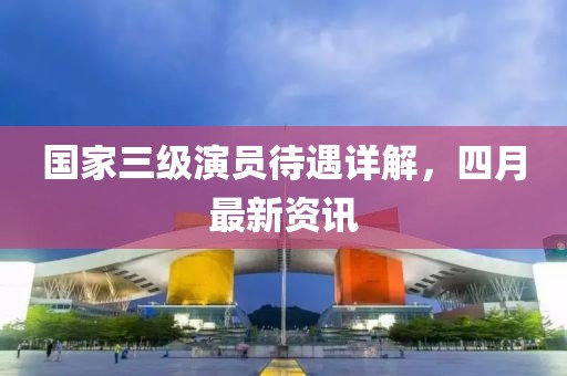 国家三级演员待遇详解，四月最新资讯