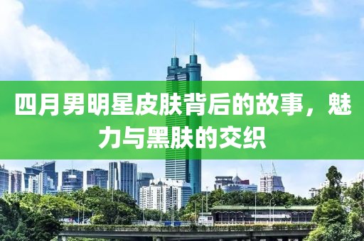 四月男明星皮肤背后的故事，魅力与黑肤的交织