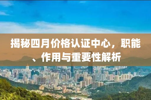 揭秘四月价格认证中心，职能、作用与重要性解析