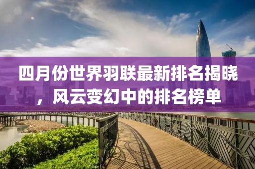 四月份世界羽联最新排名揭晓，风云变幻中的排名榜单
