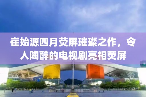 崔始源四月荧屏璀璨之作，令人陶醉的电视剧亮相荧屏