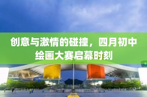 创意与激情的碰撞，四月初中绘画大赛启幕时刻