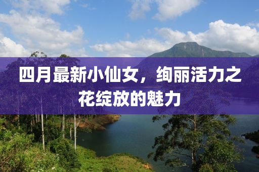 四月最新小仙女，绚丽活力之花绽放的魅力
