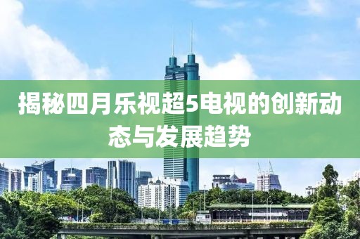 揭秘四月乐视超5电视的创新动态与发展趋势