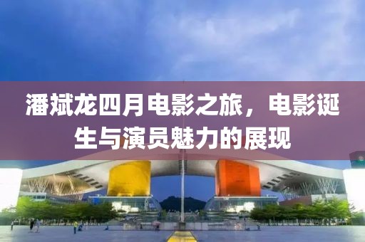 潘斌龙四月电影之旅，电影诞生与演员魅力的展现