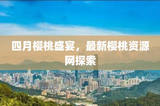 四月樱桃盛宴，最新樱桃资源网探索