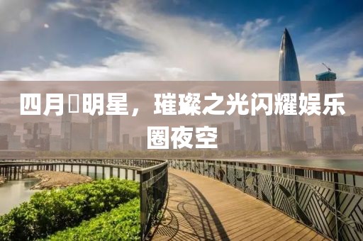 四月昉明星，璀璨之光闪耀娱乐圈夜空