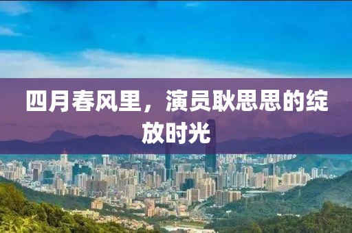 四月春风里，演员耿思思的绽放时光