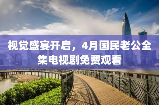 视觉盛宴开启，4月国民老公全集电视剧免费观看