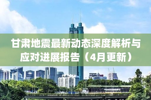 甘肃地震最新动态深度解析与应对进展报告（4月更新）