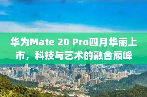 华为Mate 20 Pro四月华丽上市，科技与艺术的融合巅峰