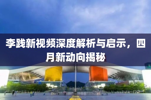李践新视频深度解析与启示，四月新动向揭秘