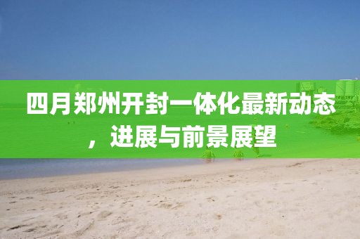 四月郑州开封一体化最新动态，进展与前景展望