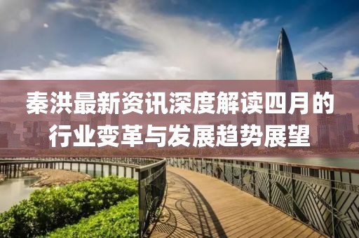 秦洪最新资讯深度解读四月的行业变革与发展趋势展望