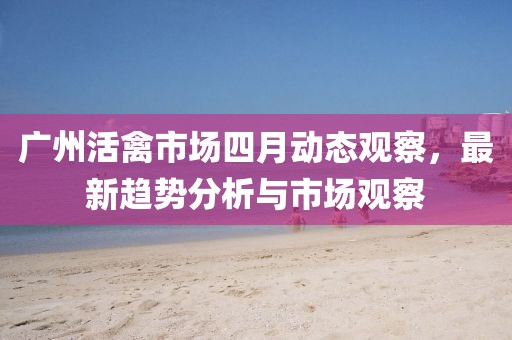 广州活禽市场四月动态观察，最新趋势分析与市场观察