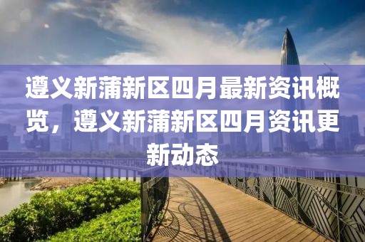 遵义新蒲新区四月最新资讯概览，遵义新蒲新区四月资讯更新动态