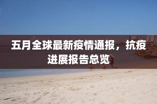 五月全球最新疫情通报，抗疫进展报告总览
