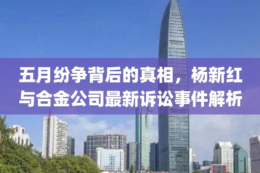 五月纷争背后的真相，杨新红与合金公司最新诉讼事件解析