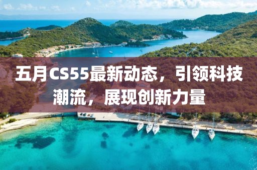 五月CS55最新动态，引领科技潮流，展现创新力量