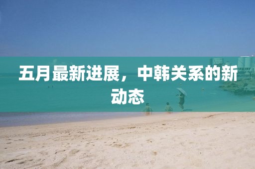 五月最新进展，中韩关系的新动态