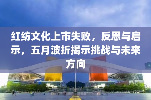 红纺文化上市失败，反思与启示，五月波折揭示挑战与未来方向