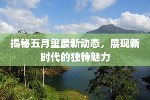 揭秘五月玺最新动态，展现新时代的独特魅力
