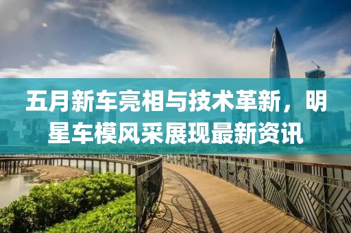五月新车亮相与技术革新，明星车模风采展现最新资讯
