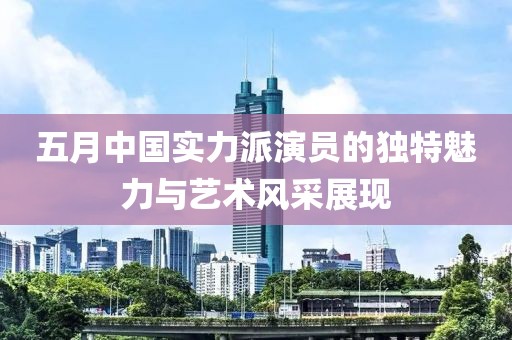 五月中国实力派演员的独特魅力与艺术风采展现