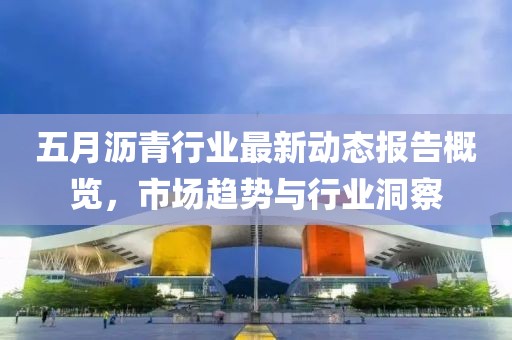 五月沥青行业最新动态报告概览，市场趋势与行业洞察