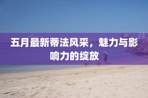 五月最新蒂法风采，魅力与影响力的绽放