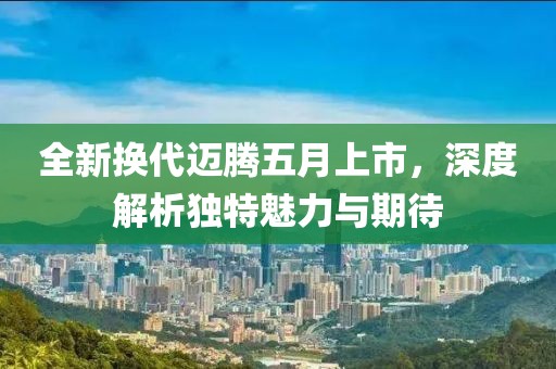 全新换代迈腾五月上市，深度解析独特魅力与期待