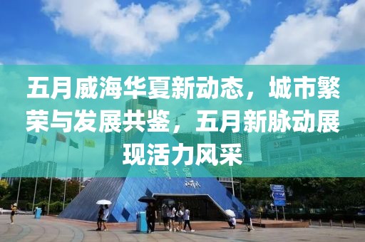 五月威海华夏新动态，城市繁荣与发展共鉴，五月新脉动展现活力风采
