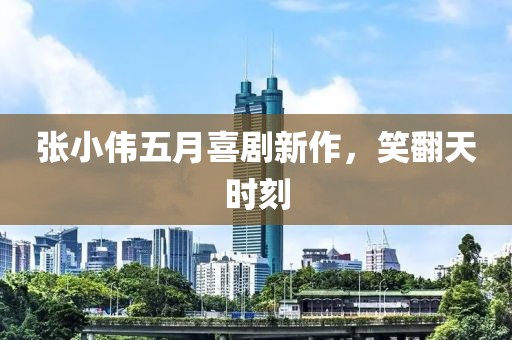 张小伟五月喜剧新作，笑翻天时刻